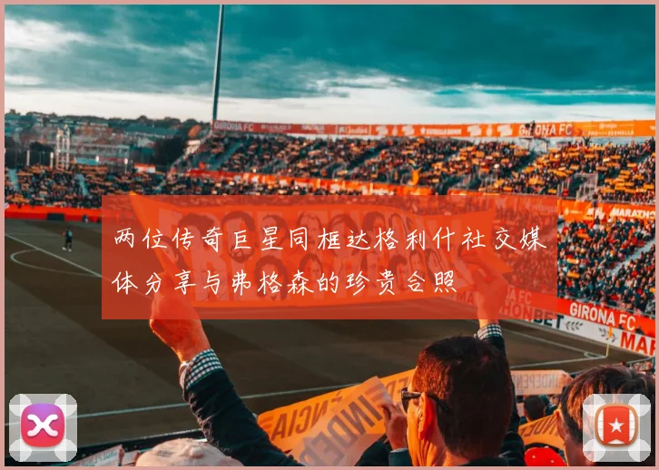 两位传奇巨星同框达格利什社交媒体分享与弗格森的珍贵合照