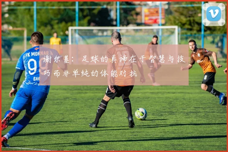 谢尔基：足球的真谛在于智慧与技巧而非单纯的体能对抗