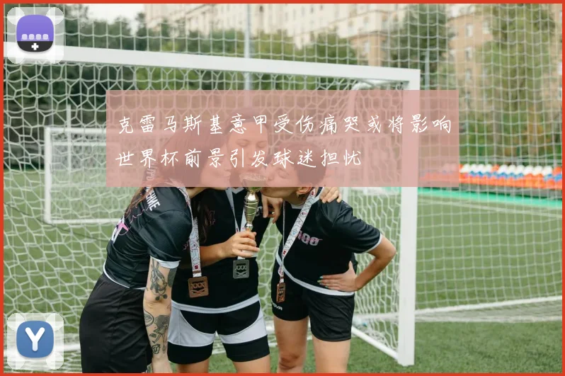 克雷马斯基意甲受伤痛哭或将影响世界杯前景引发球迷担忧