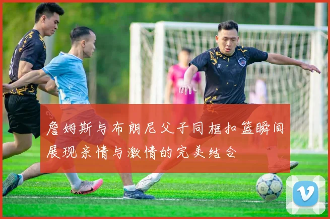 詹姆斯与布朗尼父子同框扣篮瞬间展现亲情与激情的完美结合