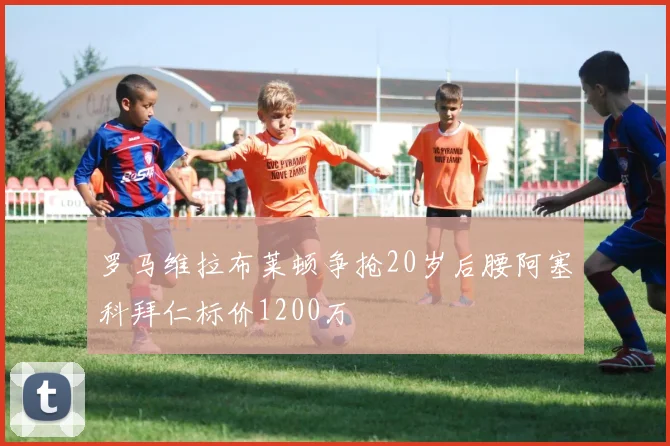 罗马维拉布莱顿争抢20岁后腰阿塞科拜仁标价1200万