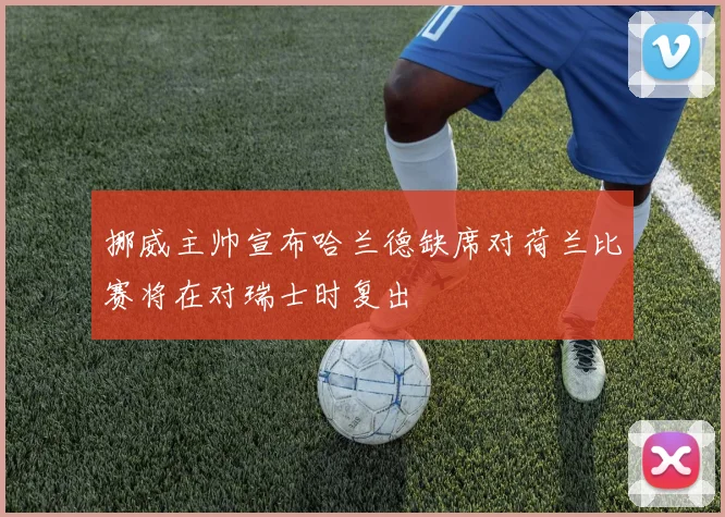 挪威主帅宣布哈兰德缺席对荷兰比赛将在对瑞士时复出