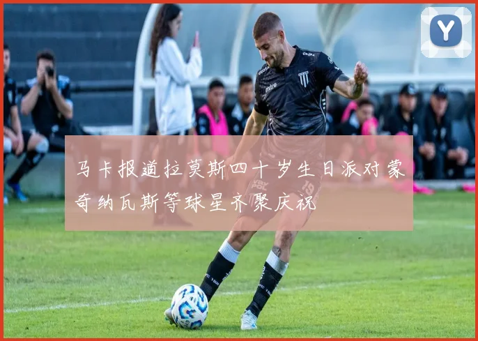 马卡报道拉莫斯四十岁生日派对蒙奇纳瓦斯等球星齐聚庆祝