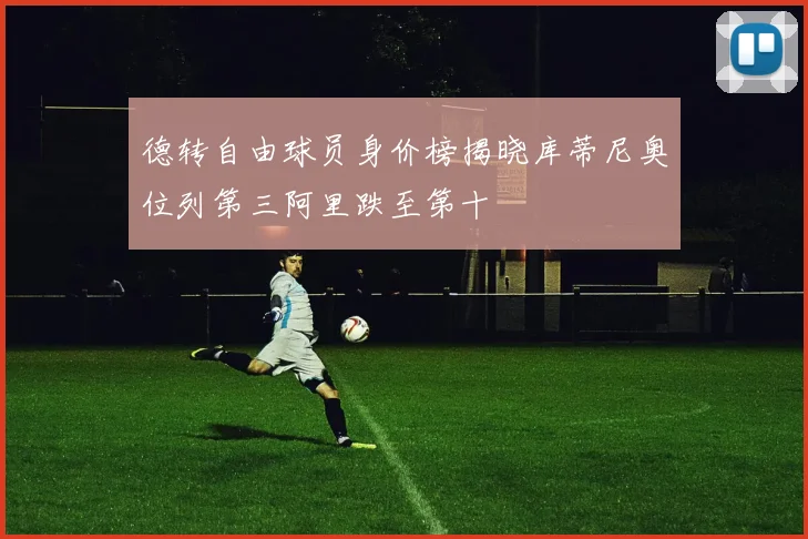 德转自由球员身价榜揭晓库蒂尼奥位列第三阿里跌至第十