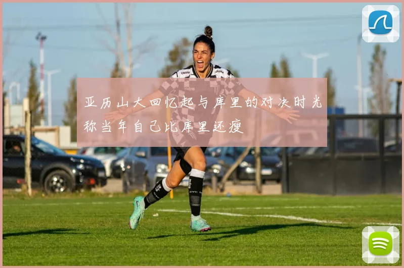 亚历山大回忆起与库里的对决时光称当年自己比库里还瘦