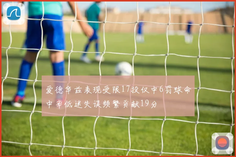 爱德华兹表现受限17投仅中6罚球命中率低迷失误频繁贡献19分