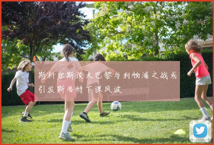 斯科尔斯谈大巴黎与利物浦之战或引发斯洛特下课风波