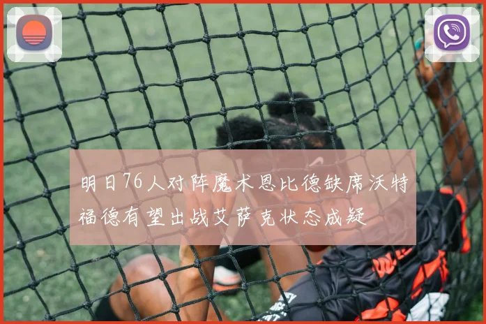 明日76人对阵魔术恩比德缺席沃特福德有望出战艾萨克状态成疑