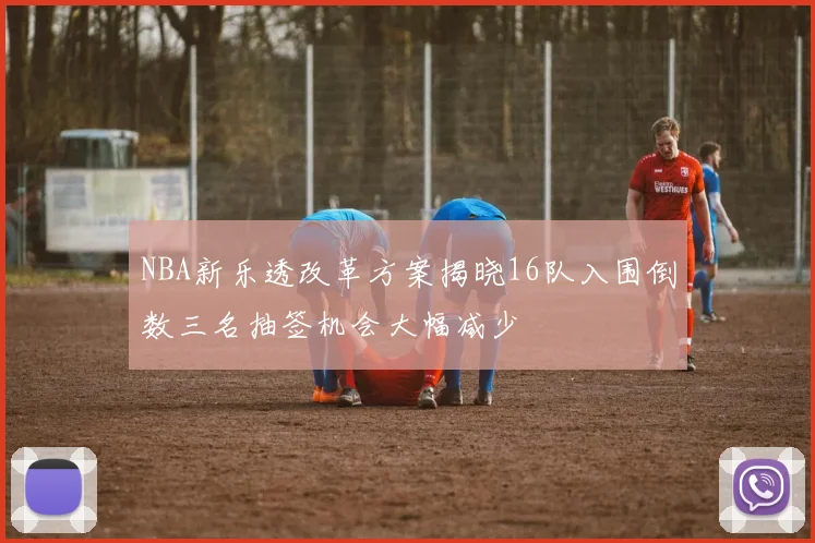 NBA新乐透改革方案揭晓16队入围倒数三名抽签机会大幅减少