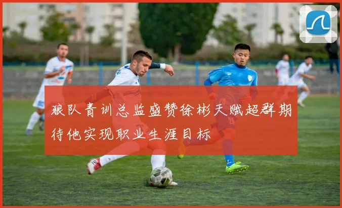 狼队青训总监盛赞徐彬天赋超群期待他实现职业生涯目标