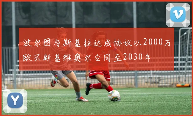 波尔图与斯基拉达成协议以2000万欧买断基维奥尔合同至2030年