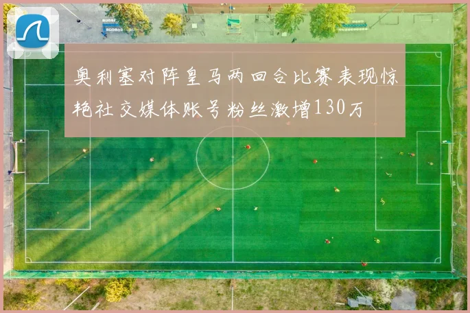 奥利塞对阵皇马两回合比赛表现惊艳社交媒体账号粉丝激增130万