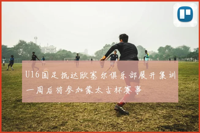 U16国足抵达欧塞尔俱乐部展开集训一周后将参加蒙太古杯赛事