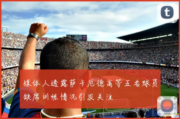 媒体人透露萨卡厄德高等五名球员缺席训练情况引发关注