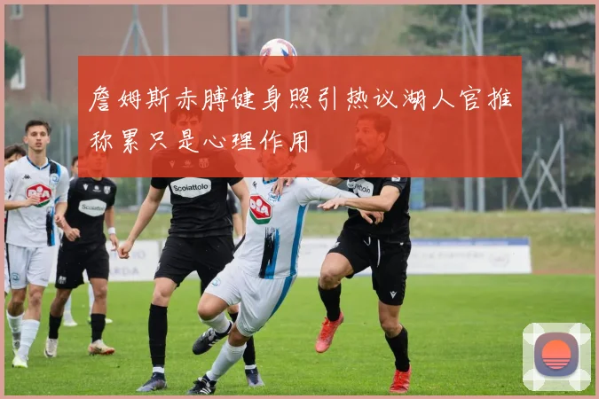 詹姆斯赤膊健身照引热议湖人官推称累只是心理作用
