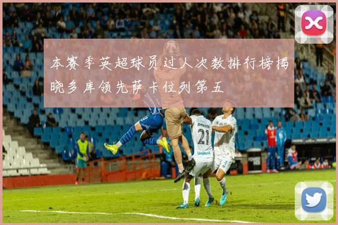 本赛季英超球员过人次数排行榜揭晓多库领先萨卡位列第五